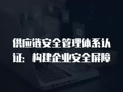 供應鏈安全管理體系認證：構建企業安全屏障